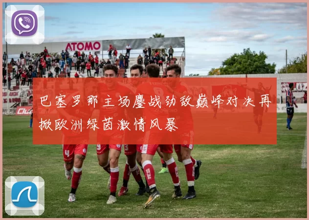 巴塞罗那主场鏖战劲敌巅峰对决再掀欧洲绿茵激情风暴