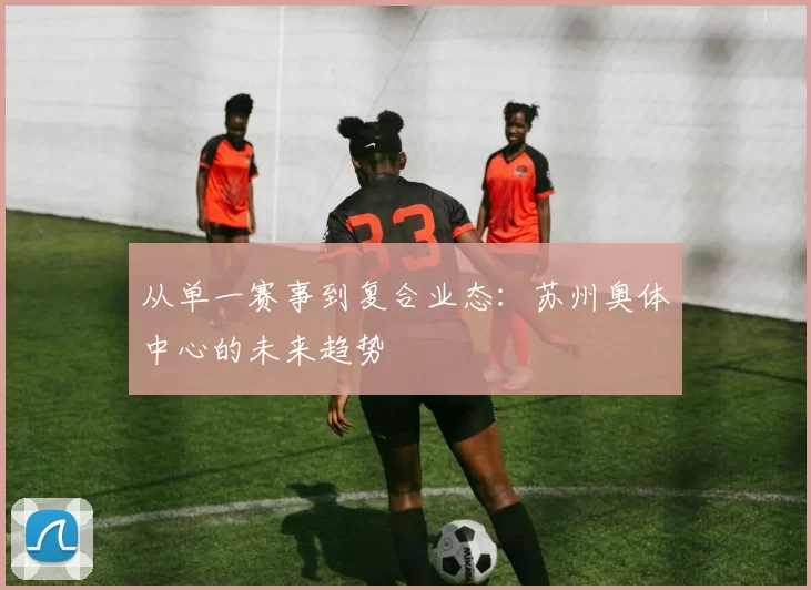从单一赛事到复合业态：苏州奥体中心的未来趋势