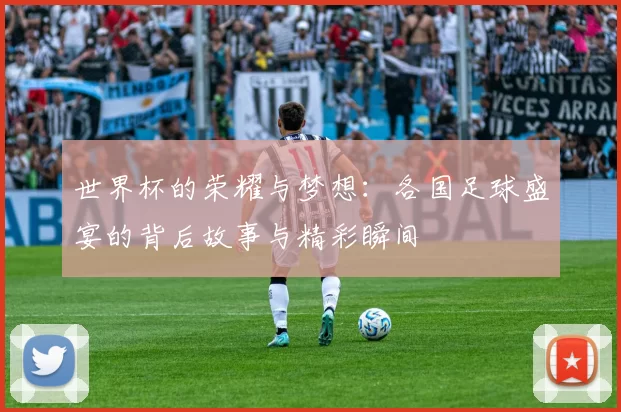 世界杯的荣耀与梦想：各国足球盛宴的背后故事与精彩瞬间