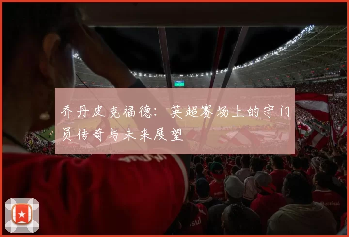 乔丹皮克福德：英超赛场上的守门员传奇与未来展望