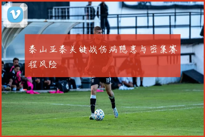 泰山亚泰关键战伤病隐患与密集赛程风险