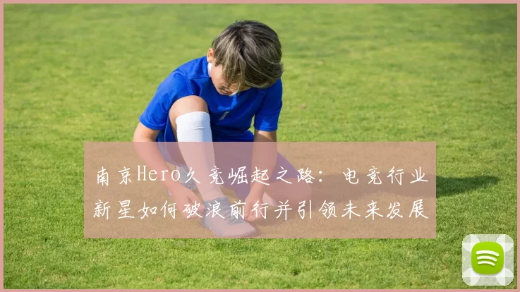 南京Hero久竞崛起之路：电竞行业新星如何破浪前行并引领未来发展