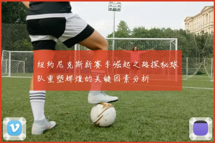 纽约尼克斯新赛季崛起之路探秘球队重塑辉煌的关键因素分析