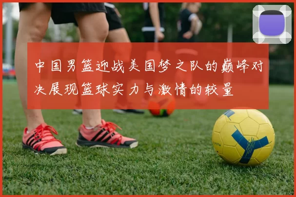 中国男篮迎战美国梦之队的巅峰对决展现篮球实力与激情的较量