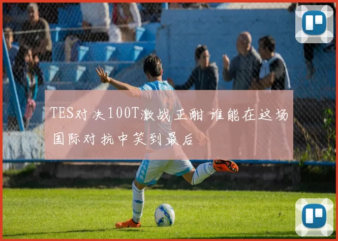 TES对决100T激战正酣 谁能在这场国际对抗中笑到最后