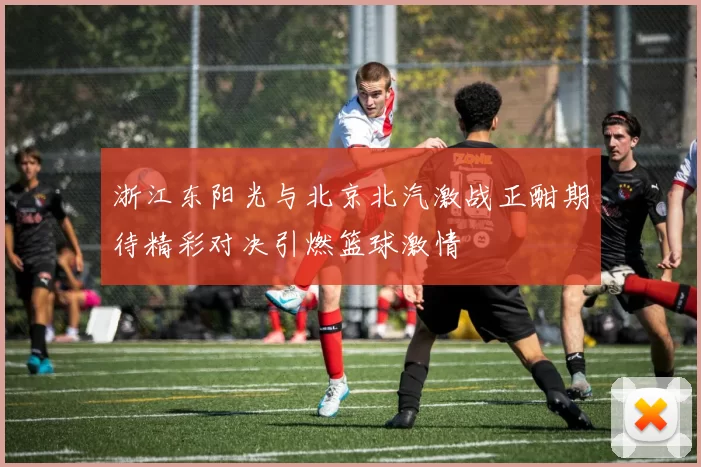 浙江东阳光与北京北汽激战正酣期待精彩对决引燃篮球激情