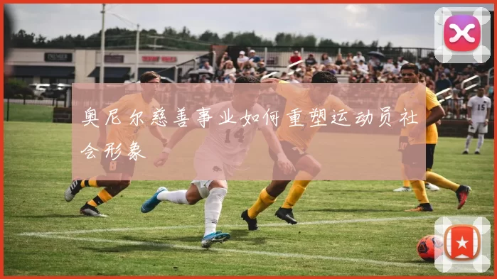 奥尼尔慈善事业如何重塑运动员社会形象