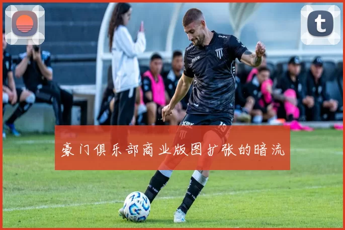 豪门俱乐部商业版图扩张的暗流