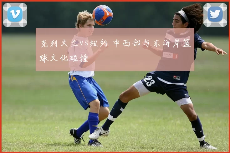 克利夫兰vs纽约 中西部与东海岸篮球文化碰撞