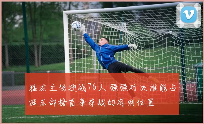 猛龙主场迎战76人 强强对决谁能占据东部榜首争夺战的有利位置