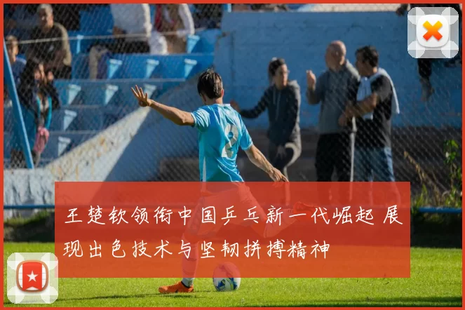 王楚钦领衔中国乒乓新一代崛起 展现出色技术与坚韧拼搏精神