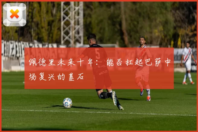佩德里未来十年：能否扛起巴萨中场复兴的基石