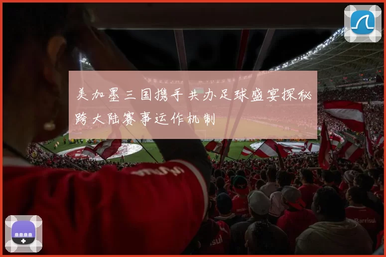 美加墨三国携手共办足球盛宴探秘跨大陆赛事运作机制