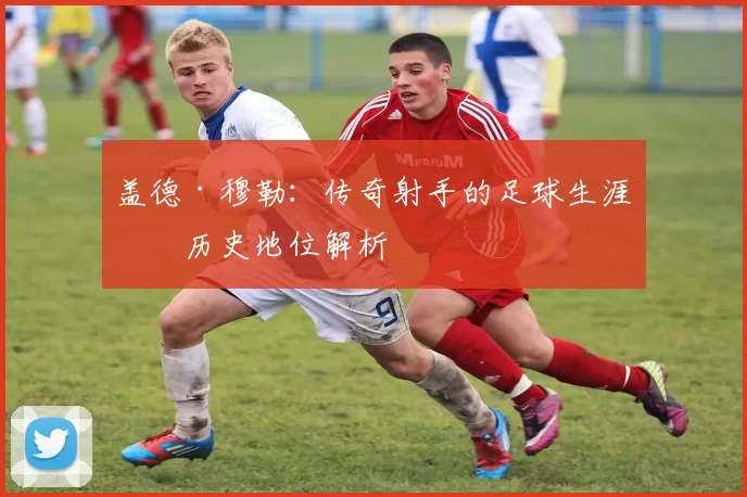 盖德·穆勒：传奇射手的足球生涯与历史地位解析