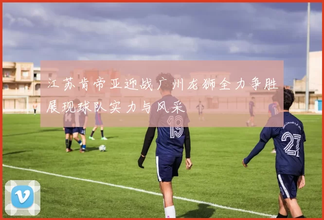 江苏肯帝亚迎战广州龙狮全力争胜展现球队实力与风采