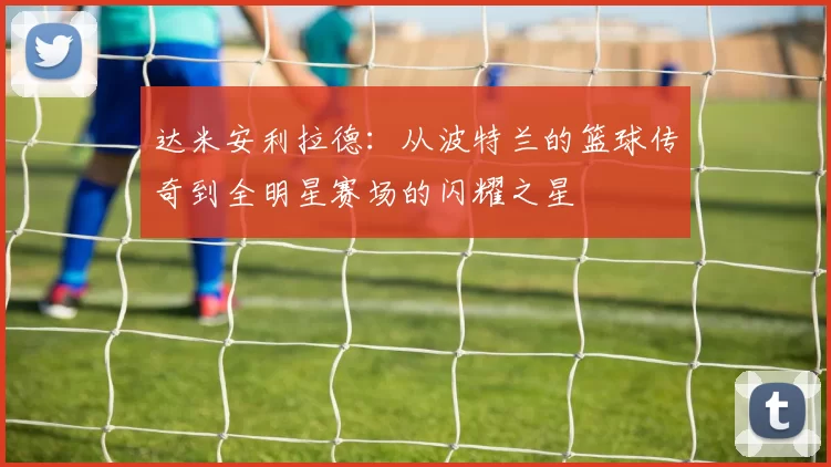 达米安利拉德：从波特兰的篮球传奇到全明星赛场的闪耀之星