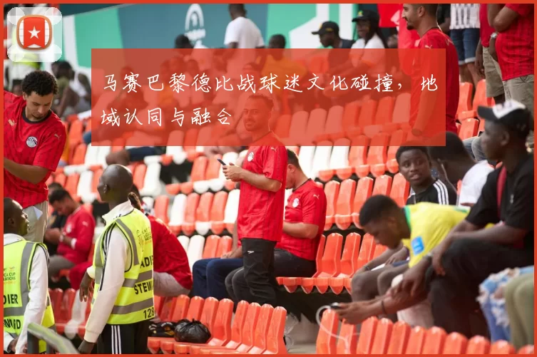 马赛巴黎德比战球迷文化碰撞，地域认同与融合